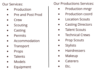 Our Services: 	Production 	Pre and Post Prod 	Crew 	Scouting 	Casting 	Permits 	Accommodation 	Transport 	Props 	Talents 	Models 	Equipment Our Productions Services: 	Production mngr 	Production coord 	Location Scouts 	Casting Directors 	Talent Scouts 	Technical Crews 	Prop Scouts 	Stylists 	Hairdressers 	Makeup 	Caterers 	Etc.